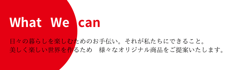 日々の暮らしを楽しむためのお手伝い。それが私たちに出来ること。美しくて楽しい世界を作るため様々なオリジナル商品をご提案いたします。